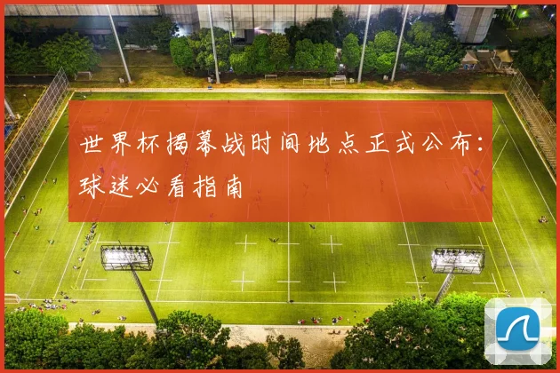 世界杯揭幕战时间地点正式公布：球迷必看指南