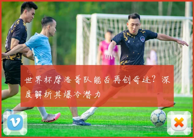 世界杯摩洛哥队能否再创奇迹？深度解析其爆冷潜力