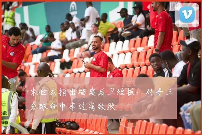 朱世龙指出福建后卫短板，对手三分球命中率过高致败