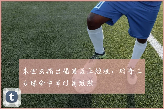朱世龙指出福建后卫短板，对手三分球命中率过高致败